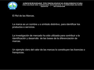 El Rol de las Marcas. La marca es un nombre u o símbolo distintivo, para identificar los productos o servicios. La investigación de mercado ha sido utilizada para contribuir a la identificación y desarrollo  de las bases de la diferenciación de marcas. Un ejemplo claro del valor de las marcas lo constituyen las licencias o franquicias. 