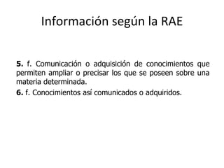 Información según la RAE 5.  f. Comunicación o adquisición de conocimientos que permiten ampliar o precisar los que se poseen sobre una materia determinada. 6.  f. Conocimientos así comunicados o adquiridos. 