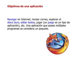 Objetivos de una aplicación Navegar  en Internet, revisar correo, explorar el  disco duro ,  editar textos , jugar (un  juego  es un tipo de aplicación), etc. Una aplicación que posee múltiples programas se considera un paquete. 