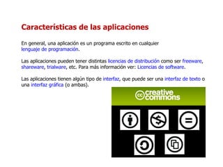 Características de las aplicaciones En general, una aplicación es un programa escrito en cualquier  lenguaje de programación . Las aplicaciones pueden tener distintas  licencias de distribución  como ser  freeware ,  shareware ,  trialware , etc. Para más información ver:  Licencias de software . Las aplicaciones tienen algún tipo de  interfaz , que puede ser una  interfaz de texto  o una  interfaz gráfica  (o ambas). 