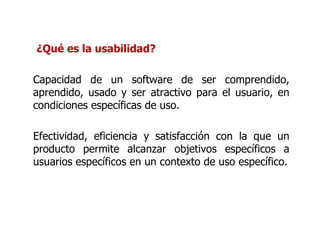 ¿Qué es la usabilidad? Capacidad de un software de ser comprendido, aprendido, usado y ser atractivo para el usuario, en condiciones específicas de uso. Efectividad, eficiencia y satisfacción con la que un producto permite alcanzar objetivos específicos a usuarios específicos en un contexto de uso específico. 