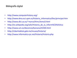 http://www.computerhistory.org/ http://www.dma.eui.upm.es/historia_informatica/Doc/principal.htm http://www.dlsi.ua.es/~marco/himc/tema3.html http://es.wikipedia.org/wiki/Historia_de_la_inform%C3%A1tica http://www.um.es/docencia/barzana/II/Ii04.html http://ciberhabitat.gob.mx/museo/historia/ http://www.informatica-pc.net/historia/historia.php Bibliografía digital 