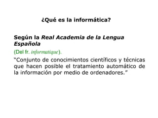 ¿Qué es la informática?   Según la  Real Academia de la Lengua Española (Del fr.  informatique ). “ Conjunto de conocimientos científicos y técnicas que hacen posible el tratamiento automático de la información por medio de ordenadores. ” 