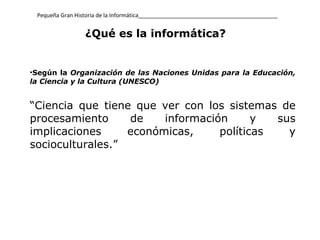 Pequeña Gran Historia de la Informática_____________________________________________ ¿Qué es la informática?   Según la  Organización de las Naciones Unidas para la Educación, la Ciencia y la Cultura (UNESCO)   “ C iencia que tiene que ver con los sistemas de procesamiento de información y sus implicaciones económicas, políticas y socioculturales. ” 