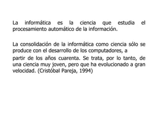La informática es la ciencia que estudia el procesamiento automático de la información.  La consolidación de la informática como ciencia sólo se produce con el desarrollo de los computadores, a partir de los años cuarenta. Se trata, por lo tanto, de una ciencia muy joven, pero que ha evolucionado a gran velocidad. (Cristóbal Pareja, 1994) 