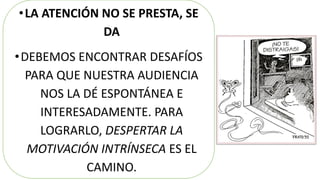 •LA ATENCIÓN NO SE PRESTA, SE
DA
•DEBEMOS ENCONTRAR DESAFÍOS
PARA QUE NUESTRA AUDIENCIA
NOS LA DÉ ESPONTÁNEA E
INTERESADAMENTE. PARA
LOGRARLO, DESPERTAR LA
MOTIVACIÓN INTRÍNSECA ES EL
CAMINO.
 