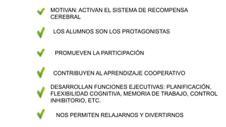 LOS ALUMNOS SON LOS PROTAGONISTAS
PROMUEVEN LA PARTICIPACIÓN
CONTRIBUYEN AL APRENDIZAJE COOPERATIVO
NOS PERMITEN RELAJARNOS Y DIVERTIRNOS
MOTIVAN: ACTIVAN EL SISTEMA DE RECOMPENSA
CEREBRAL
DESARROLLAN FUNCIONES EJECUTIVAS: PLANIFICACIÓN,
FLEXIBILIDAD COGNITIVA, MEMORIA DE TRABAJO, CONTROL
INHIBITORIO, ETC.
 