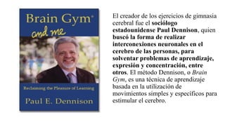 El creador de los ejercicios de gimnasia
cerebral fue el sociólogo
estadounidense Paul Dennison, quien
buscó la forma de realizar
interconexiones neuronales en el
cerebro de las personas, para
solventar problemas de aprendizaje,
expresión y concentración, entre
otros. El método Dennison, o Brain
Gym, es una técnica de aprendizaje
basada en la utilización de
movimientos simples y específicos para
estimular el cerebro.
 
