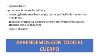 • Ejercicio físico :
- promueve la neuroplasticidad y
- la neurogénesis en el hipocampo, con lo que facilita la memoria a
largo plazo,
- genera una respuesta de neurotransmisores importantes para la
atención como la dopamina
- reduce el distrés
 