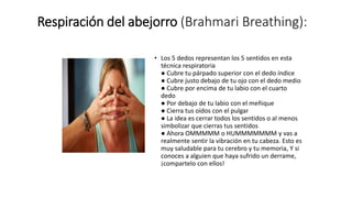 Respiración del abejorro (Brahmari Breathing):
• Los 5 dedos representan los 5 sentidos en esta
técnica respiratoria
● Cubre tu párpado superior con el dedo índice
● Cubre justo debajo de tu ojo con el dedo medio
● Cubre por encima de tu labio con el cuarto
dedo
● Por debajo de tu labio con el meñique
● Cierra tus oídos con el pulgar
● La idea es cerrar todos los sentidos o al menos
simbolizar que cierras tus sentidos
● Ahora OMMMMM o HUMMMMMMM y vas a
realmente sentir la vibración en tu cabeza. Esto es
muy saludable para tu cerebro y tu memoria, Y si
conoces a alguien que haya sufrido un derrame,
¡compartelo con ellos!
 