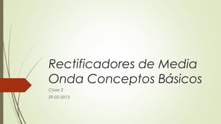 Rectificadores de Media
Onda Conceptos Básicos
Clase 2
29-05-2013
 