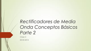 Rectificadores de Media
Onda Conceptos Básicos
Parte 2
Clase 3
02-05-2014

 