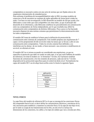computadores es necesario contra con una serie de normas que son fijadas atravez de
organismos internacionles de estandarizacion.
Para enfrentar el problema de incompatibilidad de redes la ISO, investigo modelos de
coneccion a fin de encontrar un conjunto de reglas aplicables de forma geral a todas las
redes. Con base en esta investigación, la ISO desarrollo un modelo de red que ayuda a los
fabricantes a crear redes que sean compatibles con otras redes, ya que al principio del
desarrollo de la informatica, cada fabricante establecia los procedimientos de comunicación
entre sus computadores de forma independiente, por lo que resultaba muy difícil la
comunicación entre computadores de distintos fabricantes. Poco a poco se fue haciendo
necesario disponer de unas normas comunes que permitiensen la intercomunicación entre
los todos computadores.

El modelo OCI trata de establecer la bases para la definición de protocolod de
comunicación entre sistemas de computación. Este modelo propone una arquitectura de 7
capas o nivles proponiendo dividir en niveles todas las tareas que se llevan a cabo en una
comunicación entre computadores. Todos los niveles estarian bien definidos y no
interferían con lso demas de ese modo, si fuera necesario una correcion o modificacion en
un nivel, no afectaria al resto.

El modelo OCI en si mismo no puede ser considerado una arquitectura, ya que no
especifica el protocolo que debe ser usado en cada capa, si no que suele hablarse de modelo
de referencia. En total el modelo oci lo formarian 7 niveles; los 4 primeros tendrian
funciones de comunicación y los tres restantes de procesos, cada uno de los 7 niveles
dispondria de los protocolod especificos para el control de dicho nivel. Normalmente las
capas del modelo OCI van de abajo hacia arriba como lo ilustra la siguiente figura




7                                        aplicación
6                                       Presentacion
5                                          Sesion
4                                        Transporte
3                                           Red
 2                                         Enlace
1                                          fisico




NIVEL FISICO

La capa fisica del modelo de referencia OCI es la que se encarga de las conexiones físicas
del computador hacia la red, es decir define las características eléctricas y mecánicas de la
red, necesarias para establecer y mantener la conexión física. Es la capa de mas bajo nivel,
por lo tanto se ocupa de las transmisiones de los bits, en este nivel se incluye las
dimensiones de los conectores, los cables y los tipos de señales que van a circular por ellos,
 