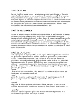 NIVEL DE SECION

Permite el dialogo entre el emisor y receptor estableciendo una secion, que es el nombre
que reciben las conecciones en esta capa; a travez de una sesion se puede llevar acabo un
transporte de datos comun, ya que la capa de secion mejora el servicio de la capa de
transporte, organiza las funciones que permiten que 2 usuarios se comuniquen a través de la
red, ademas se incluyen las tareas de seguridad, contraseñas de usuarios y la administración
del sistema. En conclusión esta capa es la que se encarga de mantener el enlace entre 2
computadores que estén transmitiendo datos de cualquier tipo.


NIVEL DE PRESENTACION

La capa de presentación es la encargada de la representación de la información, de manera
que aunque distintos equipos puedan tener diferentes representaciones internas de
caracteres (ascii, unicode, ebcdic, etc), los datos lleguen de manera reconocible, es por ello
que esta capa se ocupa de la sintaxis y la semántica de la información que se pretende
transmitir. Por lo tanto provee algún servicio de conversiones y de interpretación de datos,
traduciendo la información del formato de la maquina a un formato comprensible por los
usuarios, que incluye la emulación de de terminales, los sistemas de codificación, el control
de las impresoras, etc.


NIVEL DE APLICACIÓN
es la capa superior de la jerarquía OCI, en esta capa se definen los protocolos que utilizan
las aplicaciones y procesos de los usuarios, ofrece a las aplicaciones la posibilidad de
acceder a los servicios de las demás capas y define los protocolos que utilizan las
aplicaciones para intercambiar datos, como correo electrónico (pop-SMTP), gestores de
bases datos y servidor de archivos (FTP). Existen tantos protocolos como aplicaciones
distintas, y puesto que continuamente se desarrollan nuevas aplicaciones el numero de
protocolos crece sin parar. La ISO hizo referencia a 5 grupos de protocolos para el nivel de
paliación, por ejemplo;
-grupo1:
 protocolos de gestión del sistema: están orientados a la gestión del propio sistema que
interconecta los computadores en la red
-gupo 2
protocolos de gestión de aplicación: llevan el control de la gestión de ejecución de
procesos, bloqueo de accesos indebidos, asignación de recursos etc.

-grupo 3
Protocolos de sistema: gestionan las tareas del sistema operativo, ya sea el acceso a
archivos, la comunicación entre tareas o procesos, la ejecución entre tareas remotas, etc.

-grupo 4 y 5
Protocolos específicos para las aplicaciones. Son absolutamente dependientes de las
necesidades de aplicaciones para las que se utilizan
 