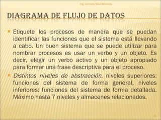 Etiquete los procesos de manera que se puedan identificar las funciones que el sistema está llevando a cabo. Un buen sistema que se puede utilizar para nombrar procesos es usar un verbo y un objeto. Es decir, elegir un verbo activo y un objeto apropiado para formar una frase descriptiva para el proceso. Distintos niveles de abstracción . niveles superiores: funciones del sistema de forma general, niveles inferiores: funciones del sistema de forma detallada. Máximo hasta 7 niveles y almacenes relacionados. Ing. Darmara Silva Mendoza. 