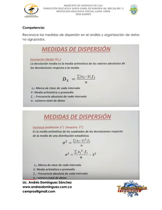 Lic. Andrés Domínguez Sánchez
www.andresdominguez.com.co
cempros@gmail.com
MUNICIPIO DE SANTIAGO DE CALI
FUNDACIÓN EDUCATIVA SANTA ISABEL DE HUNGRÍA-Nit. 800.256.881-3
INSTITUCIÓN EDUCATIVA OFICIAL LLANO VERDE
SEDE NARIÑO
Competencia:
Reconoce las medidas de dispersión en el análisis y organización de datos
no agrupados.