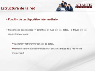 Función de un dispositivo intermediario: Proporciona conectividad y garantiza el flujo de los datos,  a través de las siguientes funciones : Regenerar y retransmitir señales de datos, Mantener información sobre qué rutas existen a través de la red y de la internetwork Estructura de la red 