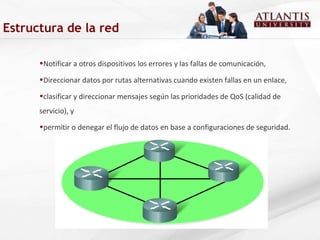 Notificar a otros dispositivos los errores y las fallas de comunicación, Direccionar datos por rutas alternativas cuando existen fallas en un enlace, clasificar y direccionar mensajes según las prioridades de QoS (calidad de servicio), y permitir o denegar el flujo de datos en base a configuraciones de seguridad. Estructura de la red 