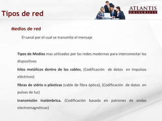 Medios de red El canal por el cual se transmite el mensaje Tipos de Medios  mas utilizados por las redes modernas para interconectar los dispositivos hilos metálicos dentro de los cables , (Codificación  de datos  en impulsos eléctricos) fibras de vidrio o plásticas  (cable de fibra óptica), (Codificación  de datos  en pulsos de luz) transmisión inalámbrica.  (Codificación basada en patrones de ondas electromagnéticas)  Tipos de red 