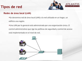 Redes de área local (LAN) Se denomina red de área local (LAN) a la red utilizada en un hogar, un edificio una región. Una LAN por lo general está administrada por una organización única. El control administrativo que rige las políticas de seguridad y control de acceso está implementado en el nivel de red.  Tipos de red 