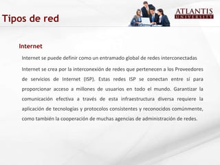 Internet Internet se puede definir como un entramado global de redes interconectadas Internet se crea por la interconexión de redes que pertenecen a los Proveedores de servicios de Internet (ISP). Estas redes ISP se conectan entre sí para proporcionar acceso a millones de usuarios en todo el mundo. Garantizar la comunicación efectiva a través de esta infraestructura diversa requiere la aplicación de tecnologías y protocolos consistentes y reconocidos comúnmente, como también la cooperación de muchas agencias de administración de redes. Tipos de red 