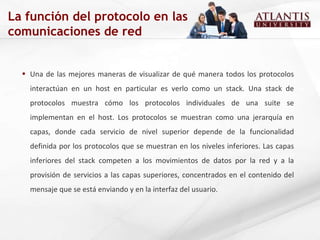 Una de las mejores maneras de visualizar de qué manera todos los protocolos interactúan en un host en particular es verlo como un stack. Una stack de protocolos muestra cómo los protocolos individuales de una suite se implementan en el host. Los protocolos se muestran como una jerarquía en capas, donde cada servicio de nivel superior depende de la funcionalidad definida por los protocolos que se muestran en los niveles inferiores. Las capas inferiores del stack competen a los movimientos de datos por la red y a la provisión de servicios a las capas superiores, concentrados en el contenido del mensaje que se está enviando y en la interfaz del usuario. La función del protocolo en las comunicaciones de red 