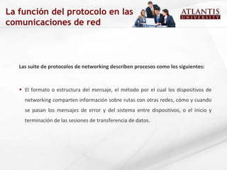 Las suite de protocolos de networking describen procesos como los siguientes: El formato o estructura del mensaje, el método por el cual los dispositivos de networking comparten información sobre rutas con otras redes, cómo y cuando se pasan los mensajes de error y del sistema entre dispositivos, o el inicio y terminación de las sesiones de transferencia de datos. La función del protocolo en las comunicaciones de red 
