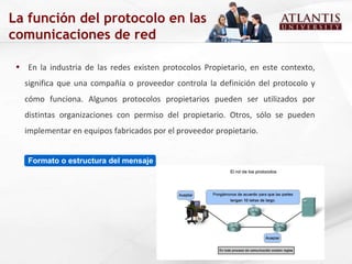 En la industria de las redes existen protocolos Propietario, en este contexto, significa que una compañía o proveedor controla la definición del protocolo y cómo funciona. Algunos protocolos propietarios pueden ser utilizados por distintas organizaciones con permiso del propietario. Otros, sólo se pueden implementar en equipos fabricados por el proveedor propietario. Formato o estructura del mensaje La función del protocolo en las comunicaciones de red 