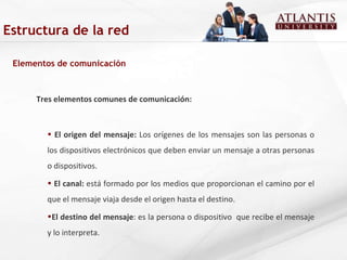 Estructura de la red Elementos de comunicación Tres elementos comunes de comunicación: El origen del mensaje:  Los orígenes de los mensajes son las personas o los dispositivos electrónicos que deben enviar un mensaje a otras personas o dispositivos. El canal:  está formado por los medios que proporcionan el camino por el que el mensaje viaja desde el origen hasta el destino.  El destino del mensaje : es la persona o dispositivo  que recibe el mensaje y lo interpreta.  