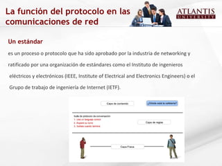 La función del protocolo en las comunicaciones de red Un estándar  es un proceso o protocolo que ha sido aprobado por la industria de networking y  ratificado por una organización de estándares como el Instituto de ingenieros eléctricos y electrónicos (IEEE, Institute of Electrical and Electronics Engineers) o el Grupo de trabajo de ingeniería de Internet (IETF).  