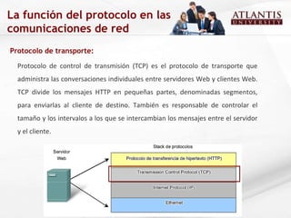 Protocolo de transporte:  Protocolo de control de transmisión (TCP) es el protocolo de transporte que administra las conversaciones individuales entre servidores Web y clientes Web. TCP divide los mensajes HTTP en pequeñas partes, denominadas segmentos, para enviarlas al cliente de destino. También es responsable de controlar el tamaño y los intervalos a los que se intercambian los mensajes entre el servidor y el cliente.  La función del protocolo en las comunicaciones de red 