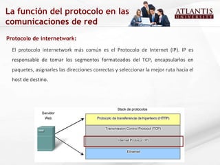 Protocolo de internetwork:  El protocolo internetwork más común es el Protocolo de Internet (IP). IP es responsable de tomar los segmentos formateados del TCP, encapsularlos en paquetes, asignarles las direcciones correctas y seleccionar la mejor ruta hacia el host de destino. La función del protocolo en las comunicaciones de red 