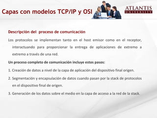 Descripción del  proceso de comunicación Los protocolos se implementan tanto en el host emisor como en el receptor, interactuando para proporcionar la entrega de aplicaciones de extremo a extremo a través de una red.  Un proceso completo de comunicación incluye estos pasos: 1. Creación de datos a nivel de la capa de aplicación del dispositivo final origen. 2. Segmentación y encapsulación de datos cuando pasan por la stack de protocolos en el dispositivo final de origen.  3. Generación de los datos sobre el medio en la capa de acceso a la red de la stack. Capas con modelos TCP/IP y OSI 