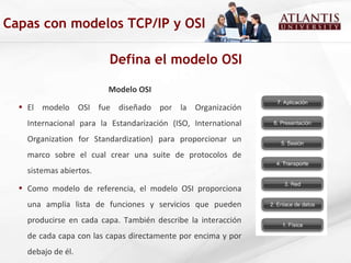 Defina el modelo OSI Capas con modelos TCP/IP y OSI Modelo OSI El modelo OSI fue diseñado por la Organización Internacional para la Estandarización (ISO, International Organization for Standardization) para proporcionar un marco sobre el cual crear una suite de protocolos de sistemas abiertos.  Como modelo de referencia, el modelo OSI proporciona una amplia lista de funciones y servicios que pueden producirse en cada capa. También describe la interacción de cada capa con las capas directamente por encima y por debajo  de él.  