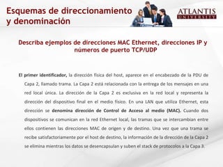 Describa ejemplos de direcciones MAC Ethernet, direcciones IP y números de puerto TCP/UDP Esquemas de direccionamiento y denominación El primer identificador,  la dirección física del host, aparece en el encabezado de la PDU de Capa 2, llamado trama. La Capa 2 está relacionada con la entrega de los mensajes en una red local única. La dirección de la Capa 2 es exclusiva en la red local y representa la dirección del dispositivo final en el medio físico. En una LAN que utiliza Ethernet, esta dirección se  denomina dirección de Control de Acceso al medio (MAC).  Cuando dos dispositivos se comunican en la red Ethernet local, las tramas que se intercambian entre ellos contienen las direcciones MAC de origen y de destino. Una vez que una trama se recibe satisfactoriamente por el host de destino, la información de la dirección de la Capa 2 se elimina mientras los datos se desencapsulan y suben el stack de protocolos a la Capa 3. 