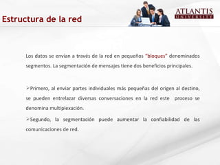 Estructura de la red Los datos se envían a través de la red en pequeños  “bloques”  denominados segmentos. La segmentación de mensajes tiene dos beneficios principales. Primero, al enviar partes individuales más pequeñas del origen al destino, se pueden entrelazar diversas conversaciones en la red este  proceso se denomina multiplexación.  Segundo, la segmentación puede aumentar la confiabilidad de las comunicaciones de red. 