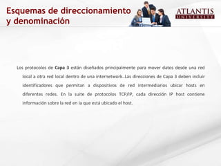 Esquemas de direccionamiento y denominación Los protocolos de  Capa 3  están diseñados principalmente para mover datos desde una red local a otra red local dentro de una internetwork..Las direcciones de Capa 3 deben incluir identificadores que permitan a dispositivos de red intermediarios ubicar hosts en diferentes redes. En la suite de protocolos TCP/IP, cada dirección IP host contiene información sobre la red en la que está ubicado el host.  