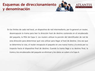 Esquemas de direccionamiento y denominación En los límites de cada red local, un dispositivo de red intermediario, por lo general un router, desencapsula la trama para leer la dirección host de destino contenida en el encabezado del paquete, la PDU de Capa 3. Los routers utilizan la porción del identificador de red de esta dirección para determinar qué ruta utilizar para llegar al host de destino. Una vez que se determina la ruta, el router encapsula el paquete en una nueva trama y lo envía por su trayecto hacia el dispositivo final de destino. Cuando la trama llega a su destino final, la trama y los encabezados del paquete se eliminan y los datos se suben a la Capa 4. 