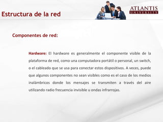 Componentes de red: Hardware:  El hardware es generalmente el componente visible de la plataforma de red, como una computadora portátil o personal, un switch, o el cableado que se usa para conectar estos dispositivos. A veces, puede que algunos componentes no sean visibles como es el caso de los medios inalámbricos donde los mensajes se transmiten a través del aire utilizando radio frecuencia invisible u ondas infrarrojas.  Estructura de la red 