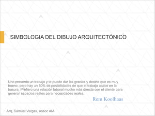 SIMBOLOGIA DEL DIBUJO ARQUITECTÓNICO
Uno presenta un trabajo y te puede dar las gracias y decirte que es muy
bueno, pero hay un 80% de posibilidades de que el trabajo acabe en la
basura. Prefiero una relación laboral mucho más directa con el cliente para
generar espacios reales para necesidades reales.
Arq, Samuel Vargas, Assoc AIA
Rem Koolhaas
 