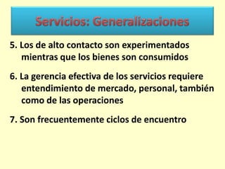 5. Los de alto contacto son experimentados
mientras que los bienes son consumidos
6. La gerencia efectiva de los servicios requiere
entendimiento de mercado, personal, también
como de las operaciones
7. Son frecuentemente ciclos de encuentro

 