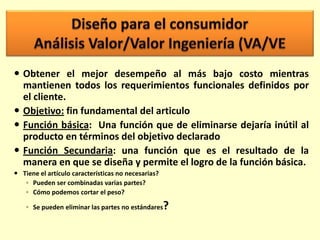  Obtener el mejor desempeño al más bajo costo mientras
mantienen todos los requerimientos funcionales definidos por
el cliente.
 Objetivo: fin fundamental del articulo
 Función básica: Una función que de eliminarse dejaría inútil al
producto en términos del objetivo declarado
 Función Secundaria: una función que es el resultado de la
manera en que se diseña y permite el logro de la función básica.
 Tiene el artículo características no necesarias?
◦ Pueden ser combinadas varias partes?
◦ Cómo podemos cortar el peso?

?

◦ Se pueden eliminar las partes no estándares

 