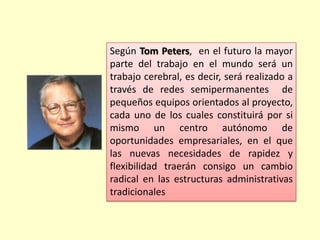 Según Tom Peters, en el futuro la mayor
parte del trabajo en el mundo será un
trabajo cerebral, es decir, será realizado a
través de redes semipermanentes de
pequeños equipos orientados al proyecto,
cada uno de los cuales constituirá por si
mismo un centro autónomo de
oportunidades empresariales, en el que
las nuevas necesidades de rapidez y
flexibilidad traerán consigo un cambio
radical en las estructuras administrativas
tradicionales

 