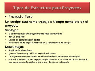 • Proyecto Puro
Un equipo autónomo trabaja a tiempo completo en el
proyecto
Ventajas
•
•
•
•

El administrador del proyecto tiene toda la autoridad
Hay un solo jefe
Líneas de comunicación cortas
Nivel elevado de orgullo, motivación y compromiso de equipo

Desventajas
•
•
•
•

Duplicación de esfuerzo
Ignoran las metas y políticas organizacionales
La organización queda atrás en el conocimiento de nuevas tecnologías
Como los miembros del equipo no pertenecen a un área funcional temen lo
que pasara cuando acabe el proyecto y tienden a retardarlo

 