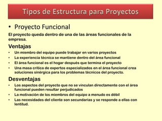 • Proyecto Funcional
El proyecto queda dentro de una de las áreas funcionales de la
empresa.

Ventajas
•
•
•
•

Un miembro del equipo puede trabajar en varios proyectos
La experiencia técnica se mantiene dentro del área funcional
El área funcional es el hogar después que termina el proyecto
Una masa critica de expertos especializados en el área funcional crea
soluciones sinérgica para los problemas técnicos del proyecto.

Desventajas
•
•
•

Los aspectos del proyecto que no se vinculan directamente con el área
funcional pueden resultar perjudicados
La motivación de los miembros del equipo a menudo es débil
Las necesidades del cliente son secundarias y se responde a ellas con
lentitud.

 
