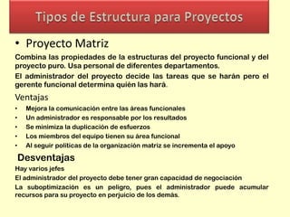 • Proyecto Matriz
Combina las propiedades de la estructuras del proyecto funcional y del
proyecto puro. Usa personal de diferentes departamentos.
El administrador del proyecto decide las tareas que se harán pero el
gerente funcional determina quién las hará.

Ventajas
•
•
•
•
•

Mejora la comunicación entre las áreas funcionales
Un administrador es responsable por los resultados
Se minimiza la duplicación de esfuerzos
Los miembros del equipo tienen su área funcional
Al seguir políticas de la organización matriz se incrementa el apoyo

Desventajas
Hay varios jefes
El administrador del proyecto debe tener gran capacidad de negociación
La suboptimización es un peligro, pues el administrador puede acumular
recursos para su proyecto en perjuicio de los demás.

 