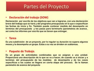 Partes del Proyecto
• Declaración del trabajo (SOW)
Declaración por escrito de los objetivos que van a lograrse, con una declaración
breve del trabajo que se hará y del programa presupuesto en la que e especifican
las fechas de inicio y fin. También puede contener medida del desempeño en
términos del presupuesto y los pasos para terminarlo (parámetros de avance_
así como los informes por escrito que se tienen que entregar.

• Tarea
Es una subdivisión de un proyecto, por lo regular su duración no supera algunos
meses y la desempeña un grupo. Estas a su vez se dividen en subtareas.

• Paquete de Trabajo.
Es un grupo de actividades combinadas que se asignan a una unidad.
Proporciona una descripción de lo que se va a hacer, de cuando va a iniciar y a
terminar, del presupuesto de las medidas de desempeño y de los casos
específicos a los cuales se llegara en cierta etapa del proceso. Se le llaman
parámetro de avance del proyecto

 