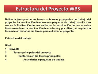 Estructura del Proyecto WBS
Define la jerarquía de las tareas, subtareas y paquetes de trabajo del
proyecto. La terminación de uno o mas paquetes de trabajo resulta a su
vez en la finalización de una subtarea; la terminación de una o varias
tareas resulta en la terminación de una tarea y por ultimo, se requiere la
terminación de todas las tareas para culminar el proyecto.
Estructura del trabajo
Nivel
1. Proyecto
2.
Tareas principales del proyecto
3.
Subtareas en las tareas principales
4.
Actividades o paquetes de trabajo

 