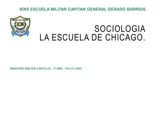 SOCIOLOGIA
LA ESCUELA DE CHICAGO.
MAESTRO WALTER CASTILLO. . 2º AÑO . CICLO I-2022
IENS ESCUELA MILITAR CAPITAN GENERAL GERADO BARRIOS.
 