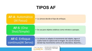 TIPOS AF
• La cámara decide el tipo de enfoque.
AF-A: Automático
(AI Focus)
• Se usa para objetos estáticos como retratos o paisajes.
AF-S: (One
Shot/Simple)
• La cámara se adapta al movimiento del objeto, sigue al
sujeto hasta la captura de la imagen. Se usa en escenas
donde hay movimiento como en la naturaleza, deportes,…
AF-C: Enfoque
continuo(AI Servo)
 